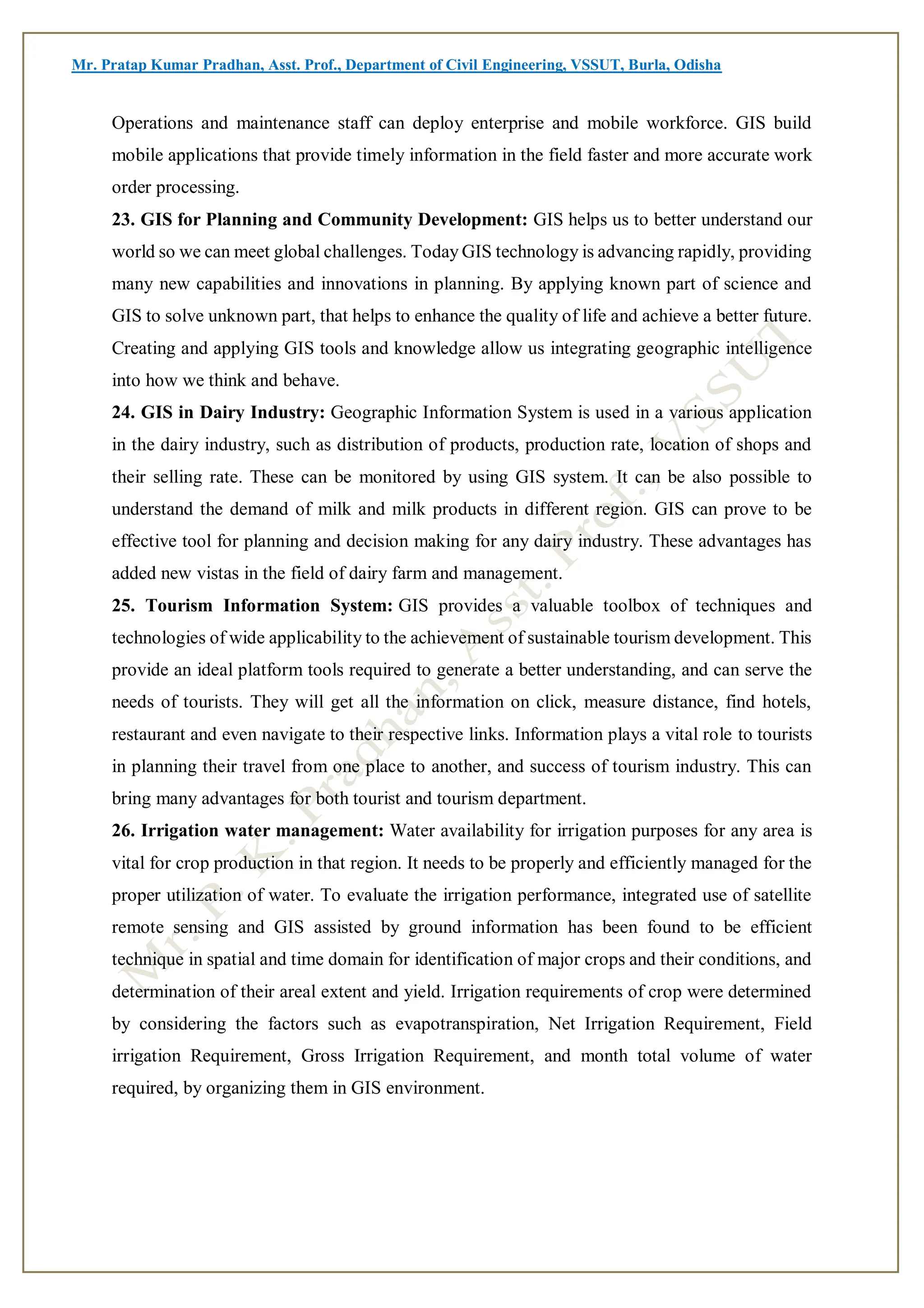Mr. Pratap Kumar Pradhan, Asst. Prof., Department of Civil Engineering, VSSUT, Burla, Odisha
Operations and maintenance staff can deploy enterprise and mobile workforce. GIS build
mobile applications that provide timely information in the field faster and more accurate work
order processing.
23. GIS for Planning and Community Development: GIS helps us to better understand our
world so we can meet global challenges. Today GIS technology is advancing rapidly, providing
many new capabilities and innovations in planning. By applying known part of science and
GIS to solve unknown part, that helps to enhance the quality of life and achieve a better future.
Creating and applying GIS tools and knowledge allow us integrating geographic intelligence
into how we think and behave.
24. GIS in Dairy Industry: Geographic Information System is used in a various application
in the dairy industry, such as distribution of products, production rate, location of shops and
their selling rate. These can be monitored by using GIS system. It can be also possible to
understand the demand of milk and milk products in different region. GIS can prove to be
effective tool for planning and decision making for any dairy industry. These advantages has
added new vistas in the field of dairy farm and management.
25. Tourism Information System: GIS provides a valuable toolbox of techniques and
technologies of wide applicability to the achievement of sustainable tourism development. This
provide an ideal platform tools required to generate a better understanding, and can serve the
needs of tourists. They will get all the information on click, measure distance, find hotels,
restaurant and even navigate to their respective links. Information plays a vital role to tourists
in planning their travel from one place to another, and success of tourism industry. This can
bring many advantages for both tourist and tourism department.
26. Irrigation water management: Water availability for irrigation purposes for any area is
vital for crop production in that region. It needs to be properly and efficiently managed for the
proper utilization of water. To evaluate the irrigation performance, integrated use of satellite
remote sensing and GIS assisted by ground information has been found to be efficient
technique in spatial and time domain for identification of major crops and their conditions, and
determination of their areal extent and yield. Irrigation requirements of crop were determined
by considering the factors such as evapotranspiration, Net Irrigation Requirement, Field
irrigation Requirement, Gross Irrigation Requirement, and month total volume of water
required, by organizing them in GIS environment.
 