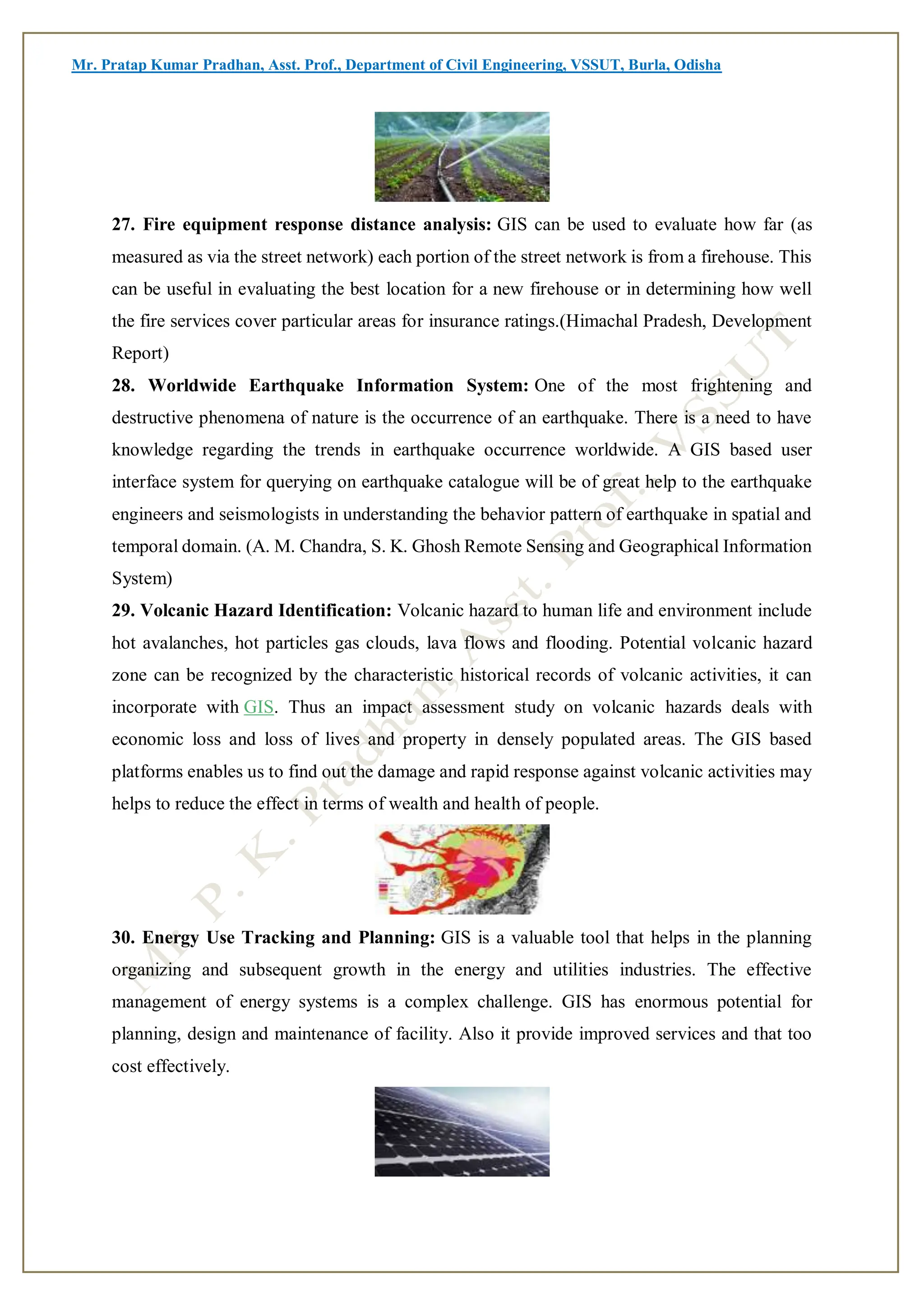 Mr. Pratap Kumar Pradhan, Asst. Prof., Department of Civil Engineering, VSSUT, Burla, Odisha
27. Fire equipment response distance analysis: GIS can be used to evaluate how far (as
measured as via the street network) each portion of the street network is from a firehouse. This
can be useful in evaluating the best location for a new firehouse or in determining how well
the fire services cover particular areas for insurance ratings.(Himachal Pradesh, Development
Report)
28. Worldwide Earthquake Information System: One of the most frightening and
destructive phenomena of nature is the occurrence of an earthquake. There is a need to have
knowledge regarding the trends in earthquake occurrence worldwide. A GIS based user
interface system for querying on earthquake catalogue will be of great help to the earthquake
engineers and seismologists in understanding the behavior pattern of earthquake in spatial and
temporal domain. (A. M. Chandra, S. K. Ghosh Remote Sensing and Geographical Information
System)
29. Volcanic Hazard Identification: Volcanic hazard to human life and environment include
hot avalanches, hot particles gas clouds, lava flows and flooding. Potential volcanic hazard
zone can be recognized by the characteristic historical records of volcanic activities, it can
incorporate with GIS. Thus an impact assessment study on volcanic hazards deals with
economic loss and loss of lives and property in densely populated areas. The GIS based
platforms enables us to find out the damage and rapid response against volcanic activities may
helps to reduce the effect in terms of wealth and health of people.
30. Energy Use Tracking and Planning: GIS is a valuable tool that helps in the planning
organizing and subsequent growth in the energy and utilities industries. The effective
management of energy systems is a complex challenge. GIS has enormous potential for
planning, design and maintenance of facility. Also it provide improved services and that too
cost effectively.
 