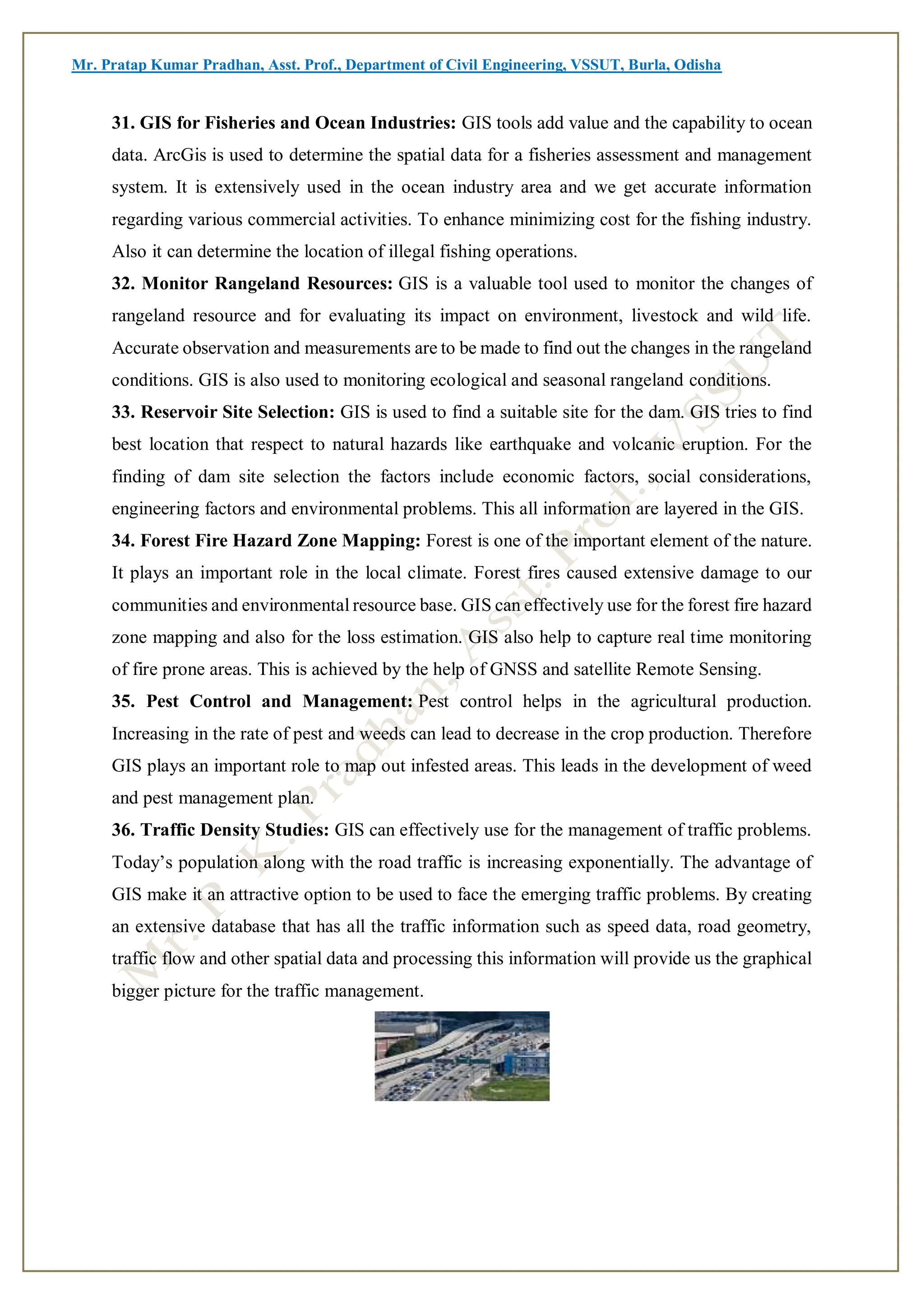 Mr. Pratap Kumar Pradhan, Asst. Prof., Department of Civil Engineering, VSSUT, Burla, Odisha
31. GIS for Fisheries and Ocean Industries: GIS tools add value and the capability to ocean
data. ArcGis is used to determine the spatial data for a fisheries assessment and management
system. It is extensively used in the ocean industry area and we get accurate information
regarding various commercial activities. To enhance minimizing cost for the fishing industry.
Also it can determine the location of illegal fishing operations.
32. Monitor Rangeland Resources: GIS is a valuable tool used to monitor the changes of
rangeland resource and for evaluating its impact on environment, livestock and wild life.
Accurate observation and measurements are to be made to find out the changes in the rangeland
conditions. GIS is also used to monitoring ecological and seasonal rangeland conditions.
33. Reservoir Site Selection: GIS is used to find a suitable site for the dam. GIS tries to find
best location that respect to natural hazards like earthquake and volcanic eruption. For the
finding of dam site selection the factors include economic factors, social considerations,
engineering factors and environmental problems. This all information are layered in the GIS.
34. Forest Fire Hazard Zone Mapping: Forest is one of the important element of the nature.
It plays an important role in the local climate. Forest fires caused extensive damage to our
communities and environmental resource base. GIS can effectively use for the forest fire hazard
zone mapping and also for the loss estimation. GIS also help to capture real time monitoring
of fire prone areas. This is achieved by the help of GNSS and satellite Remote Sensing.
35. Pest Control and Management: Pest control helps in the agricultural production.
Increasing in the rate of pest and weeds can lead to decrease in the crop production. Therefore
GIS plays an important role to map out infested areas. This leads in the development of weed
and pest management plan.
36. Traffic Density Studies: GIS can effectively use for the management of traffic problems.
Today’s population along with the road traffic is increasing exponentially. The advantage of
GIS make it an attractive option to be used to face the emerging traffic problems. By creating
an extensive database that has all the traffic information such as speed data, road geometry,
traffic flow and other spatial data and processing this information will provide us the graphical
bigger picture for the traffic management.
 