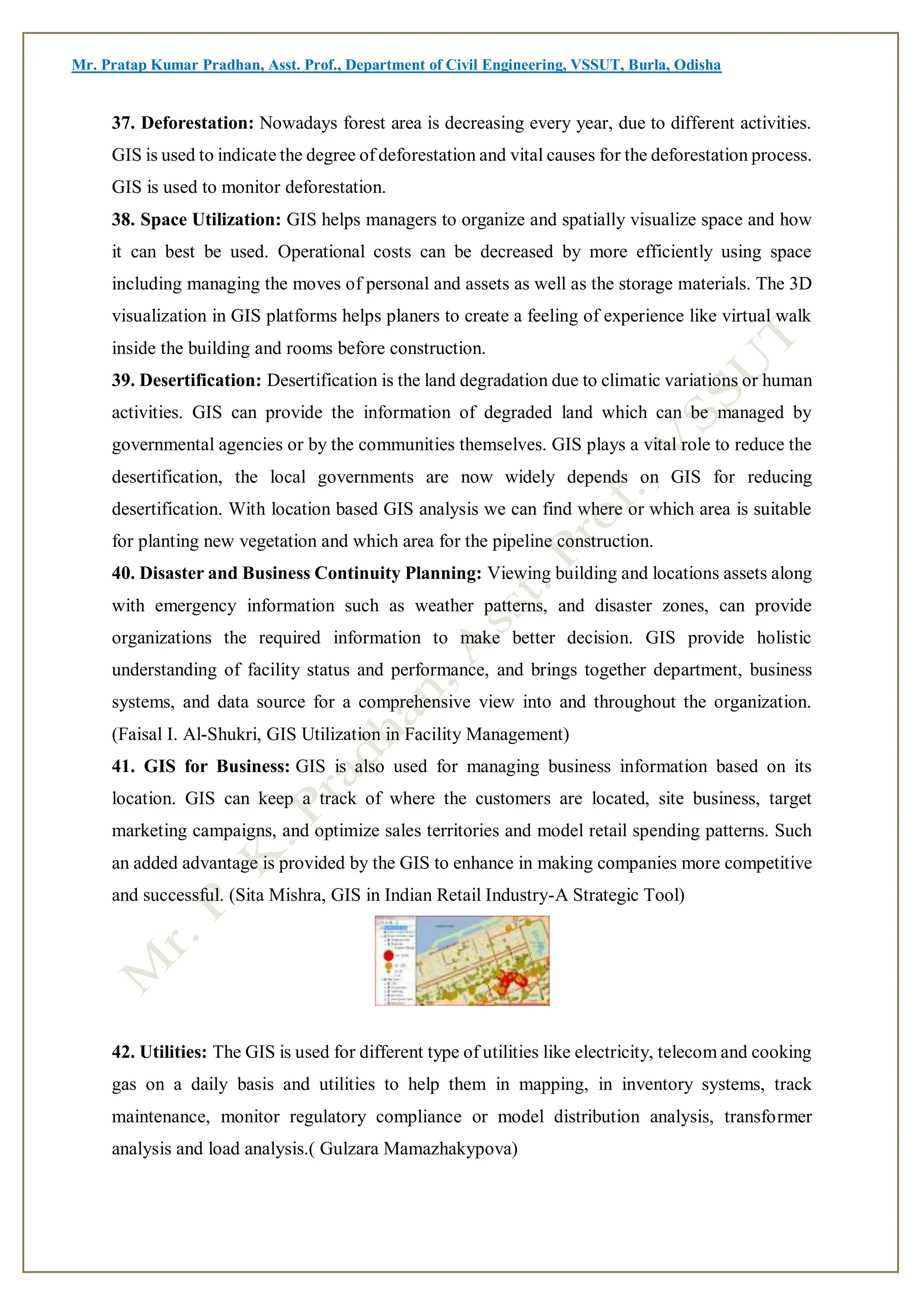 Mr. Pratap Kumar Pradhan, Asst. Prof., Department of Civil Engineering, VSSUT, Burla, Odisha
37. Deforestation: Nowadays forest area is decreasing every year, due to different activities.
GIS is used to indicate the degree of deforestation and vital causes for the deforestation process.
GIS is used to monitor deforestation.
38. Space Utilization: GIS helps managers to organize and spatially visualize space and how
it can best be used. Operational costs can be decreased by more efficiently using space
including managing the moves of personal and assets as well as the storage materials. The 3D
visualization in GIS platforms helps planers to create a feeling of experience like virtual walk
inside the building and rooms before construction.
39. Desertification: Desertification is the land degradation due to climatic variations or human
activities. GIS can provide the information of degraded land which can be managed by
governmental agencies or by the communities themselves. GIS plays a vital role to reduce the
desertification, the local governments are now widely depends on GIS for reducing
desertification. With location based GIS analysis we can find where or which area is suitable
for planting new vegetation and which area for the pipeline construction.
40. Disaster and Business Continuity Planning: Viewing building and locations assets along
with emergency information such as weather patterns, and disaster zones, can provide
organizations the required information to make better decision. GIS provide holistic
understanding of facility status and performance, and brings together department, business
systems, and data source for a comprehensive view into and throughout the organization.
(Faisal I. Al-Shukri, GIS Utilization in Facility Management)
41. GIS for Business: GIS is also used for managing business information based on its
location. GIS can keep a track of where the customers are located, site business, target
marketing campaigns, and optimize sales territories and model retail spending patterns. Such
an added advantage is provided by the GIS to enhance in making companies more competitive
and successful. (Sita Mishra, GIS in Indian Retail Industry-A Strategic Tool)
42. Utilities: The GIS is used for different type of utilities like electricity, telecom and cooking
gas on a daily basis and utilities to help them in mapping, in inventory systems, track
maintenance, monitor regulatory compliance or model distribution analysis, transformer
analysis and load analysis.( Gulzara Mamazhakypova)
 