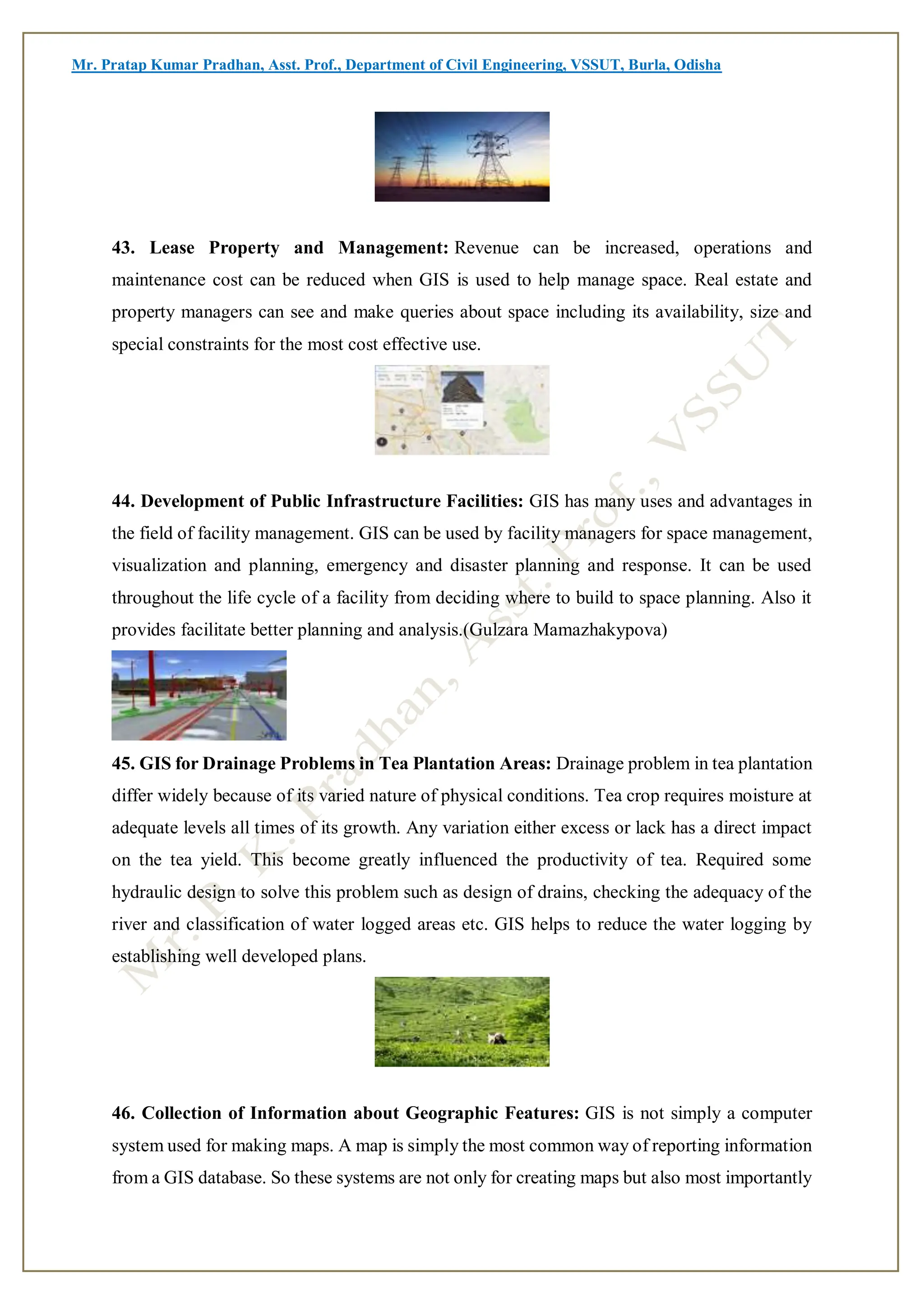 Mr. Pratap Kumar Pradhan, Asst. Prof., Department of Civil Engineering, VSSUT, Burla, Odisha
43. Lease Property and Management: Revenue can be increased, operations and
maintenance cost can be reduced when GIS is used to help manage space. Real estate and
property managers can see and make queries about space including its availability, size and
special constraints for the most cost effective use.
44. Development of Public Infrastructure Facilities: GIS has many uses and advantages in
the field of facility management. GIS can be used by facility managers for space management,
visualization and planning, emergency and disaster planning and response. It can be used
throughout the life cycle of a facility from deciding where to build to space planning. Also it
provides facilitate better planning and analysis.(Gulzara Mamazhakypova)
45. GIS for Drainage Problems in Tea Plantation Areas: Drainage problem in tea plantation
differ widely because of its varied nature of physical conditions. Tea crop requires moisture at
adequate levels all times of its growth. Any variation either excess or lack has a direct impact
on the tea yield. This become greatly influenced the productivity of tea. Required some
hydraulic design to solve this problem such as design of drains, checking the adequacy of the
river and classification of water logged areas etc. GIS helps to reduce the water logging by
establishing well developed plans.
46. Collection of Information about Geographic Features: GIS is not simply a computer
system used for making maps. A map is simply the most common way of reporting information
from a GIS database. So these systems are not only for creating maps but also most importantly
 