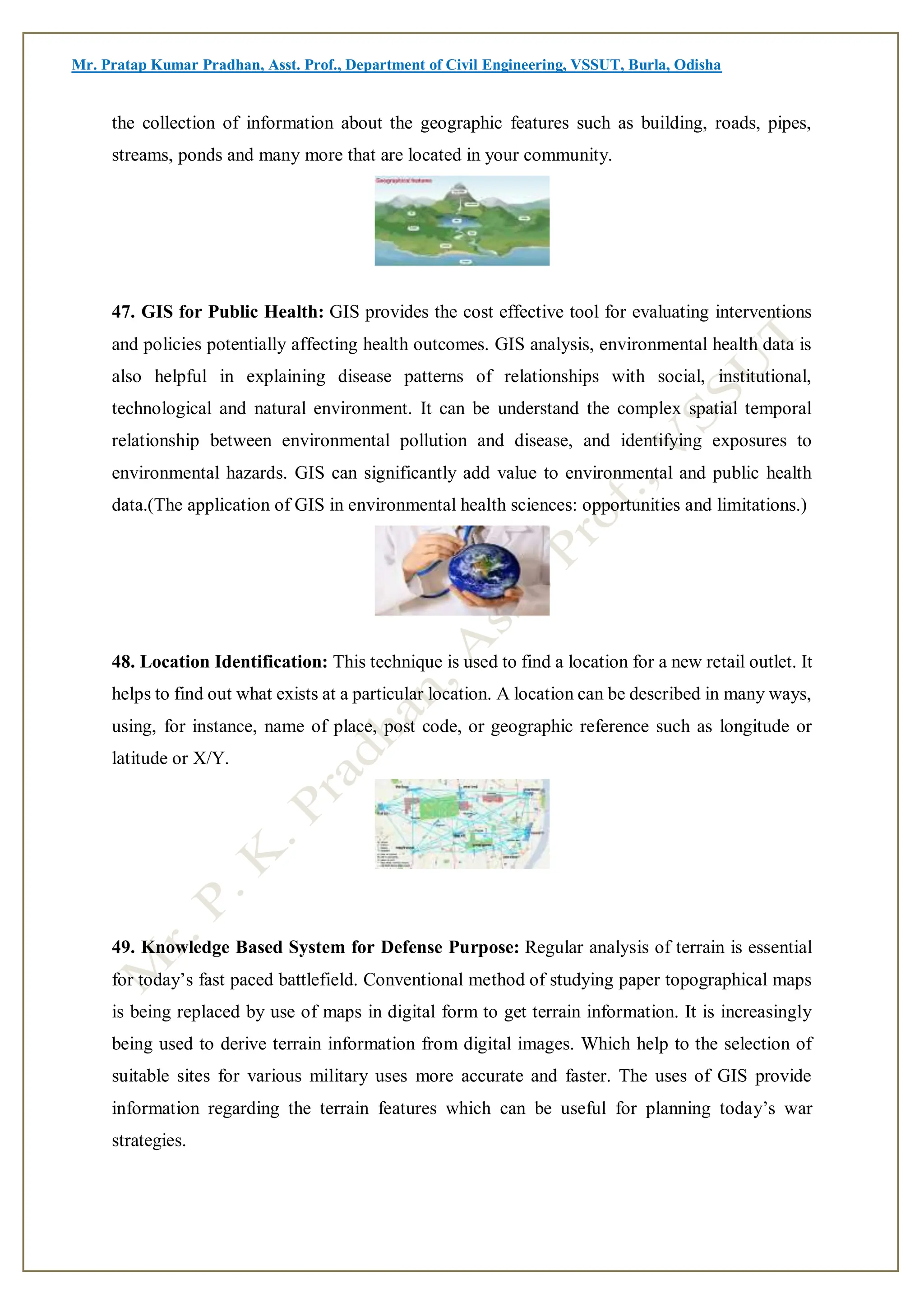 Mr. Pratap Kumar Pradhan, Asst. Prof., Department of Civil Engineering, VSSUT, Burla, Odisha
the collection of information about the geographic features such as building, roads, pipes,
streams, ponds and many more that are located in your community.
47. GIS for Public Health: GIS provides the cost effective tool for evaluating interventions
and policies potentially affecting health outcomes. GIS analysis, environmental health data is
also helpful in explaining disease patterns of relationships with social, institutional,
technological and natural environment. It can be understand the complex spatial temporal
relationship between environmental pollution and disease, and identifying exposures to
environmental hazards. GIS can significantly add value to environmental and public health
data.(The application of GIS in environmental health sciences: opportunities and limitations.)
48. Location Identification: This technique is used to find a location for a new retail outlet. It
helps to find out what exists at a particular location. A location can be described in many ways,
using, for instance, name of place, post code, or geographic reference such as longitude or
latitude or X/Y.
49. Knowledge Based System for Defense Purpose: Regular analysis of terrain is essential
for today’s fast paced battlefield. Conventional method of studying paper topographical maps
is being replaced by use of maps in digital form to get terrain information. It is increasingly
being used to derive terrain information from digital images. Which help to the selection of
suitable sites for various military uses more accurate and faster. The uses of GIS provide
information regarding the terrain features which can be useful for planning today’s war
strategies.
 