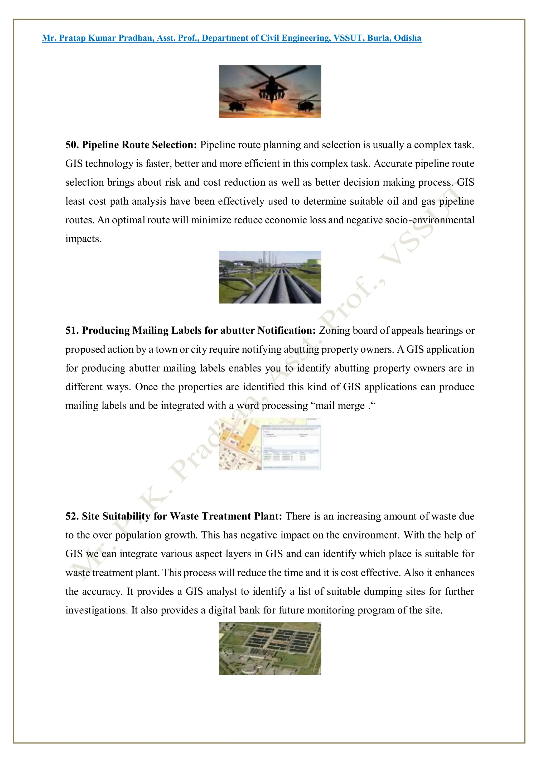Mr. Pratap Kumar Pradhan, Asst. Prof., Department of Civil Engineering, VSSUT, Burla, Odisha
50. Pipeline Route Selection: Pipeline route planning and selection is usually a complex task.
GIS technology is faster, better and more efficient in this complex task. Accurate pipeline route
selection brings about risk and cost reduction as well as better decision making process. GIS
least cost path analysis have been effectively used to determine suitable oil and gas pipeline
routes. An optimal route will minimize reduce economic loss and negative socio-environmental
impacts.
51. Producing Mailing Labels for abutter Notification: Zoning board of appeals hearings or
proposed action by a town or city require notifying abutting property owners. A GIS application
for producing abutter mailing labels enables you to identify abutting property owners are in
different ways. Once the properties are identified this kind of GIS applications can produce
mailing labels and be integrated with a word processing “mail merge .“
52. Site Suitability for Waste Treatment Plant: There is an increasing amount of waste due
to the over population growth. This has negative impact on the environment. With the help of
GIS we can integrate various aspect layers in GIS and can identify which place is suitable for
waste treatment plant. This process will reduce the time and it is cost effective. Also it enhances
the accuracy. It provides a GIS analyst to identify a list of suitable dumping sites for further
investigations. It also provides a digital bank for future monitoring program of the site.
 