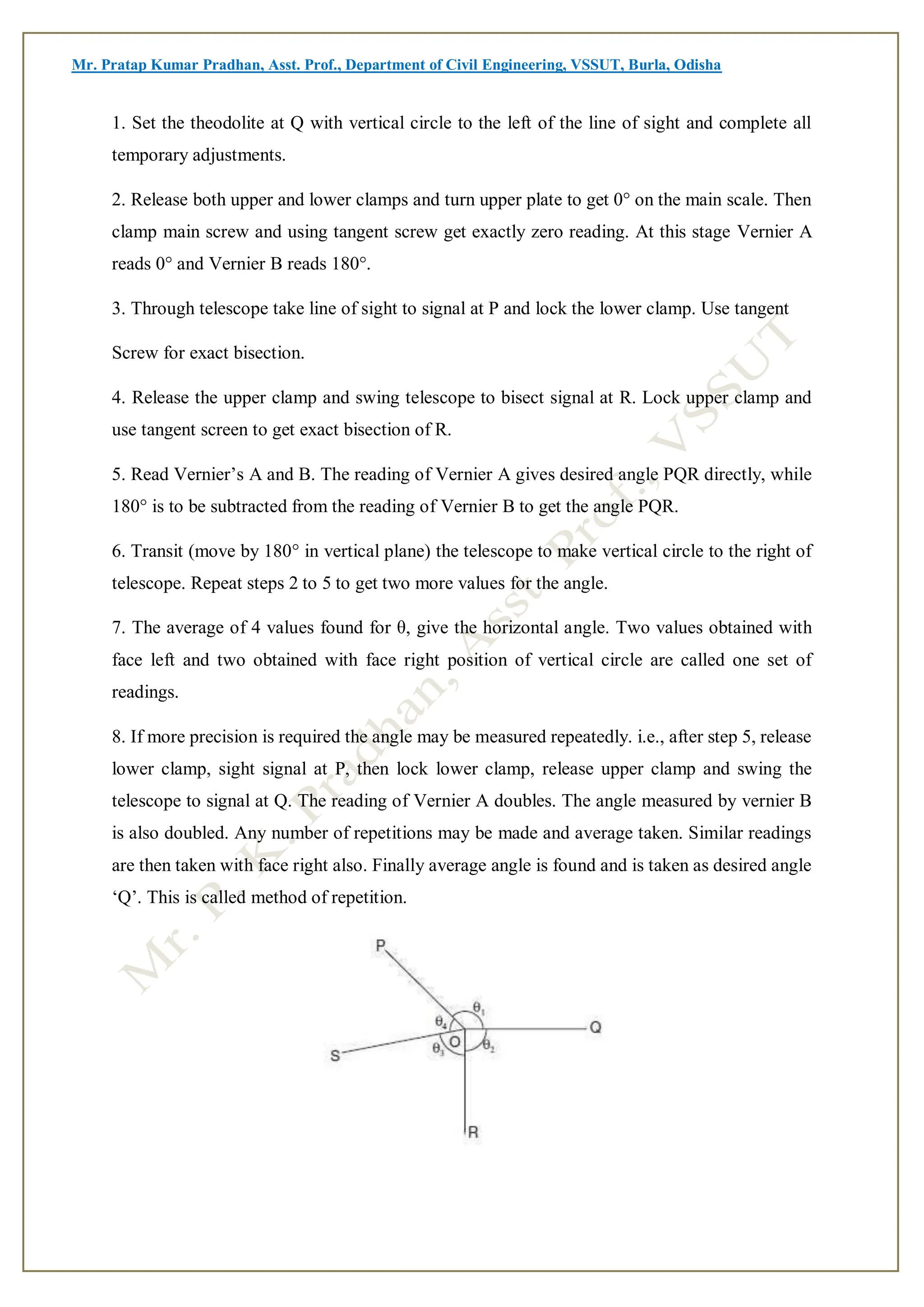 Mr. Pratap Kumar Pradhan, Asst. Prof., Department of Civil Engineering, VSSUT, Burla, Odisha
1. Set the theodolite at Q with vertical circle to the left of the line of sight and complete all
temporary adjustments.
2. Release both upper and lower clamps and turn upper plate to get 0° on the main scale. Then
clamp main screw and using tangent screw get exactly zero reading. At this stage Vernier A
reads 0° and Vernier B reads 180°.
3. Through telescope take line of sight to signal at P and lock the lower clamp. Use tangent
Screw for exact bisection.
4. Release the upper clamp and swing telescope to bisect signal at R. Lock upper clamp and
use tangent screen to get exact bisection of R.
5. Read Vernier’s A and B. The reading of Vernier A gives desired angle PQR directly, while
180° is to be subtracted from the reading of Vernier B to get the angle PQR.
6. Transit (move by 180° in vertical plane) the telescope to make vertical circle to the right of
telescope. Repeat steps 2 to 5 to get two more values for the angle.
7. The average of 4 values found for θ, give the horizontal angle. Two values obtained with
face left and two obtained with face right position of vertical circle are called one set of
readings.
8. If more precision is required the angle may be measured repeatedly. i.e., after step 5, release
lower clamp, sight signal at P, then lock lower clamp, release upper clamp and swing the
telescope to signal at Q. The reading of Vernier A doubles. The angle measured by vernier B
is also doubled. Any number of repetitions may be made and average taken. Similar readings
are then taken with face right also. Finally average angle is found and is taken as desired angle
‘Q’. This is called method of repetition.
 