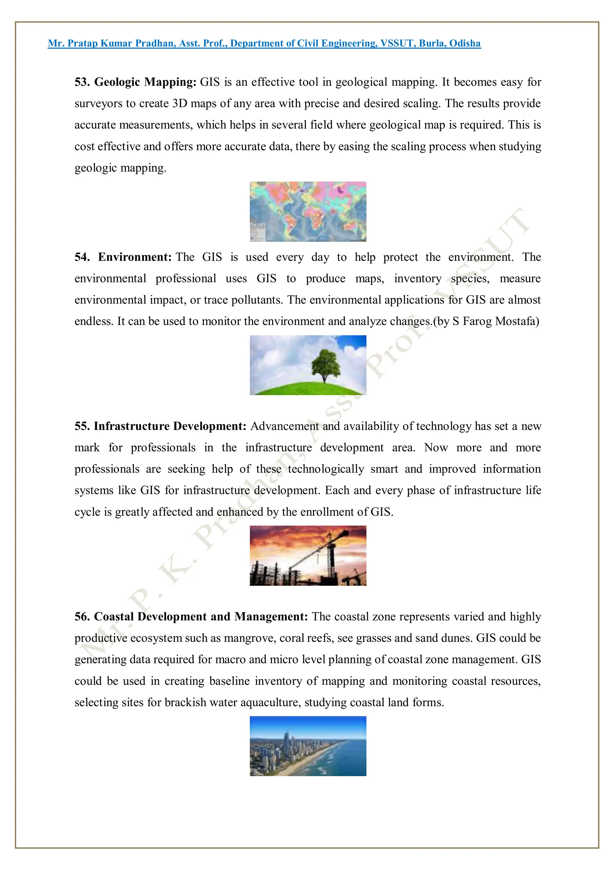 Mr. Pratap Kumar Pradhan, Asst. Prof., Department of Civil Engineering, VSSUT, Burla, Odisha
53. Geologic Mapping: GIS is an effective tool in geological mapping. It becomes easy for
surveyors to create 3D maps of any area with precise and desired scaling. The results provide
accurate measurements, which helps in several field where geological map is required. This is
cost effective and offers more accurate data, there by easing the scaling process when studying
geologic mapping.
54. Environment: The GIS is used every day to help protect the environment. The
environmental professional uses GIS to produce maps, inventory species, measure
environmental impact, or trace pollutants. The environmental applications for GIS are almost
endless. It can be used to monitor the environment and analyze changes.(by S Farog Mostafa)
55. Infrastructure Development: Advancement and availability of technology has set a new
mark for professionals in the infrastructure development area. Now more and more
professionals are seeking help of these technologically smart and improved information
systems like GIS for infrastructure development. Each and every phase of infrastructure life
cycle is greatly affected and enhanced by the enrollment of GIS.
56. Coastal Development and Management: The coastal zone represents varied and highly
productive ecosystem such as mangrove, coral reefs, see grasses and sand dunes. GIS could be
generating data required for macro and micro level planning of coastal zone management. GIS
could be used in creating baseline inventory of mapping and monitoring coastal resources,
selecting sites for brackish water aquaculture, studying coastal land forms.
 