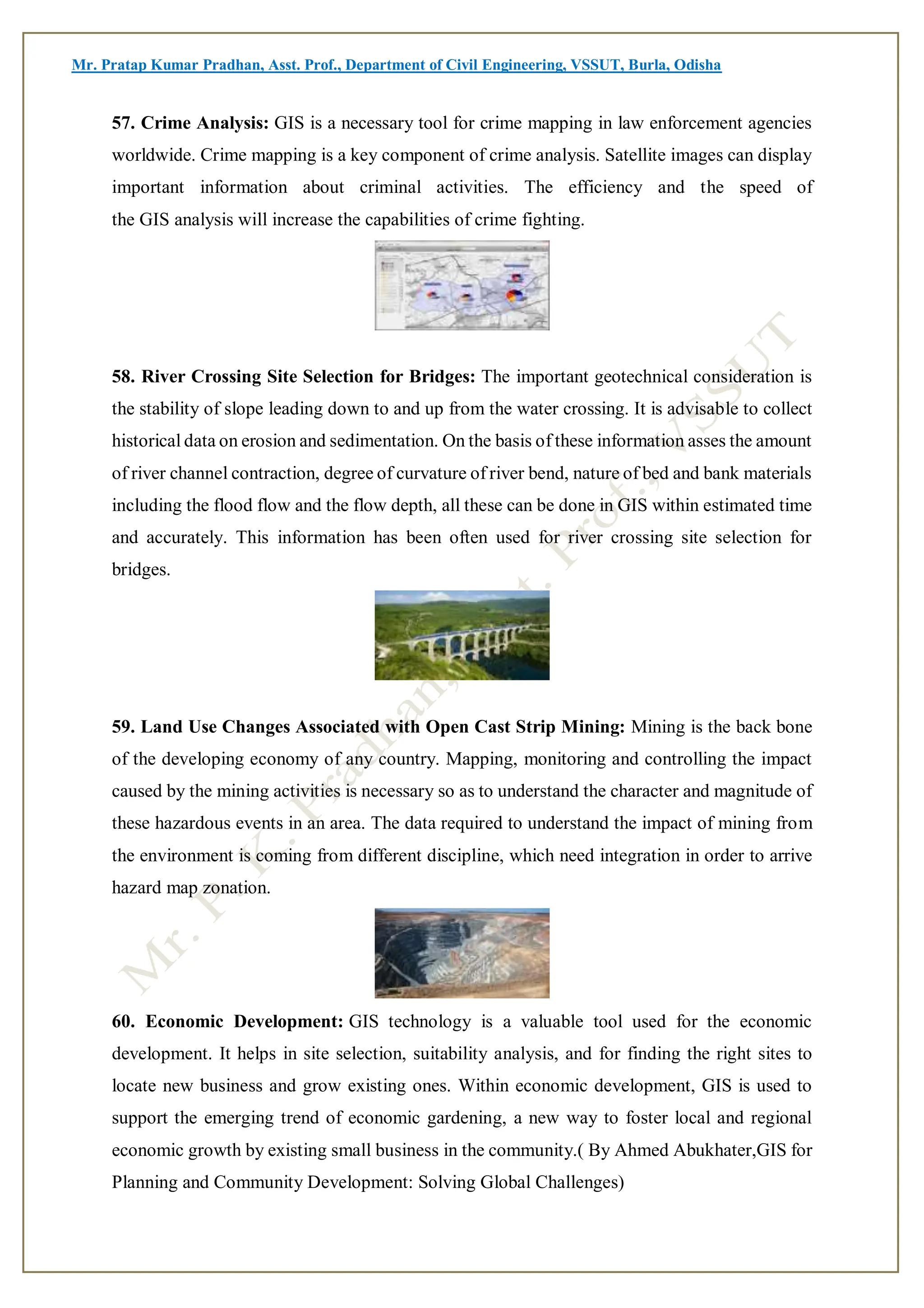 Mr. Pratap Kumar Pradhan, Asst. Prof., Department of Civil Engineering, VSSUT, Burla, Odisha
57. Crime Analysis: GIS is a necessary tool for crime mapping in law enforcement agencies
worldwide. Crime mapping is a key component of crime analysis. Satellite images can display
important information about criminal activities. The efficiency and the speed of
the GIS analysis will increase the capabilities of crime fighting.
58. River Crossing Site Selection for Bridges: The important geotechnical consideration is
the stability of slope leading down to and up from the water crossing. It is advisable to collect
historical data on erosion and sedimentation. On the basis of these information asses the amount
of river channel contraction, degree of curvature of river bend, nature of bed and bank materials
including the flood flow and the flow depth, all these can be done in GIS within estimated time
and accurately. This information has been often used for river crossing site selection for
bridges.
59. Land Use Changes Associated with Open Cast Strip Mining: Mining is the back bone
of the developing economy of any country. Mapping, monitoring and controlling the impact
caused by the mining activities is necessary so as to understand the character and magnitude of
these hazardous events in an area. The data required to understand the impact of mining from
the environment is coming from different discipline, which need integration in order to arrive
hazard map zonation.
60. Economic Development: GIS technology is a valuable tool used for the economic
development. It helps in site selection, suitability analysis, and for finding the right sites to
locate new business and grow existing ones. Within economic development, GIS is used to
support the emerging trend of economic gardening, a new way to foster local and regional
economic growth by existing small business in the community.( By Ahmed Abukhater,GIS for
Planning and Community Development: Solving Global Challenges)
 