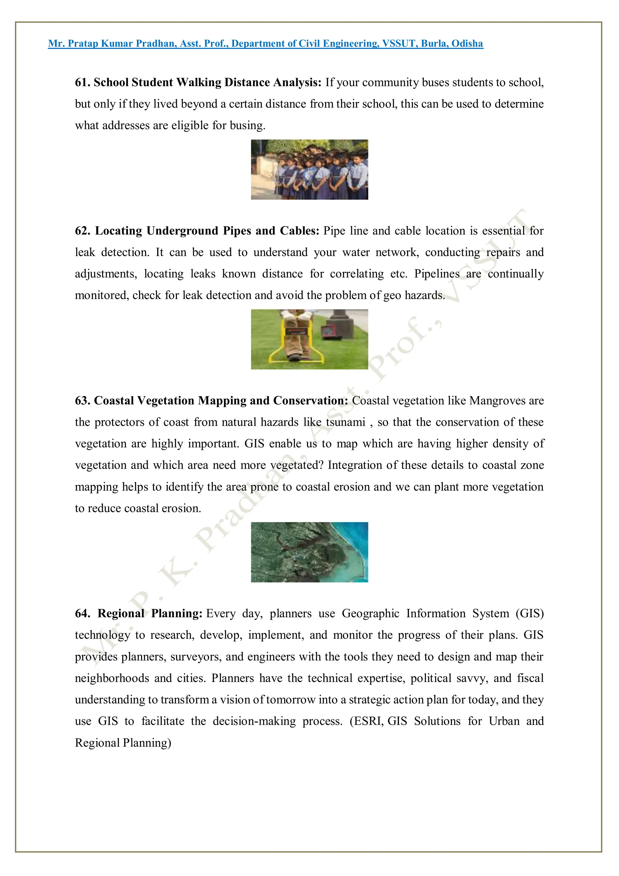 Mr. Pratap Kumar Pradhan, Asst. Prof., Department of Civil Engineering, VSSUT, Burla, Odisha
61. School Student Walking Distance Analysis: If your community buses students to school,
but only if they lived beyond a certain distance from their school, this can be used to determine
what addresses are eligible for busing.
62. Locating Underground Pipes and Cables: Pipe line and cable location is essential for
leak detection. It can be used to understand your water network, conducting repairs and
adjustments, locating leaks known distance for correlating etc. Pipelines are continually
monitored, check for leak detection and avoid the problem of geo hazards.
63. Coastal Vegetation Mapping and Conservation: Coastal vegetation like Mangroves are
the protectors of coast from natural hazards like tsunami , so that the conservation of these
vegetation are highly important. GIS enable us to map which are having higher density of
vegetation and which area need more vegetated? Integration of these details to coastal zone
mapping helps to identify the area prone to coastal erosion and we can plant more vegetation
to reduce coastal erosion.
64. Regional Planning: Every day, planners use Geographic Information System (GIS)
technology to research, develop, implement, and monitor the progress of their plans. GIS
provides planners, surveyors, and engineers with the tools they need to design and map their
neighborhoods and cities. Planners have the technical expertise, political savvy, and fiscal
understanding to transform a vision of tomorrow into a strategic action plan for today, and they
use GIS to facilitate the decision-making process. (ESRI, GIS Solutions for Urban and
Regional Planning)
 