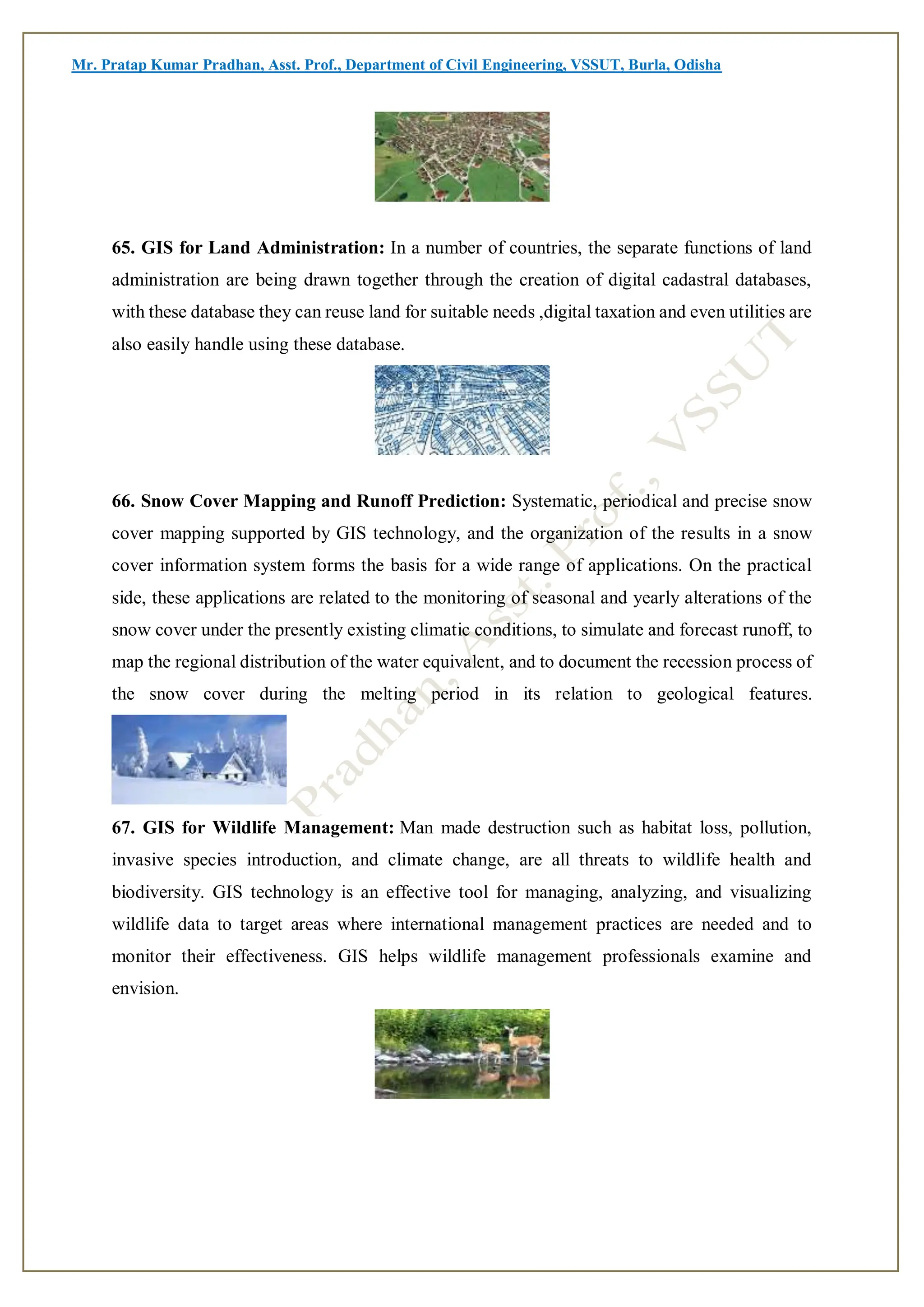 Mr. Pratap Kumar Pradhan, Asst. Prof., Department of Civil Engineering, VSSUT, Burla, Odisha
65. GIS for Land Administration: In a number of countries, the separate functions of land
administration are being drawn together through the creation of digital cadastral databases,
with these database they can reuse land for suitable needs ,digital taxation and even utilities are
also easily handle using these database.
66. Snow Cover Mapping and Runoff Prediction: Systematic, periodical and precise snow
cover mapping supported by GIS technology, and the organization of the results in a snow
cover information system forms the basis for a wide range of applications. On the practical
side, these applications are related to the monitoring of seasonal and yearly alterations of the
snow cover under the presently existing climatic conditions, to simulate and forecast runoff, to
map the regional distribution of the water equivalent, and to document the recession process of
the snow cover during the melting period in its relation to geological features.
67. GIS for Wildlife Management: Man made destruction such as habitat loss, pollution,
invasive species introduction, and climate change, are all threats to wildlife health and
biodiversity. GIS technology is an effective tool for managing, analyzing, and visualizing
wildlife data to target areas where international management practices are needed and to
monitor their effectiveness. GIS helps wildlife management professionals examine and
envision.
 