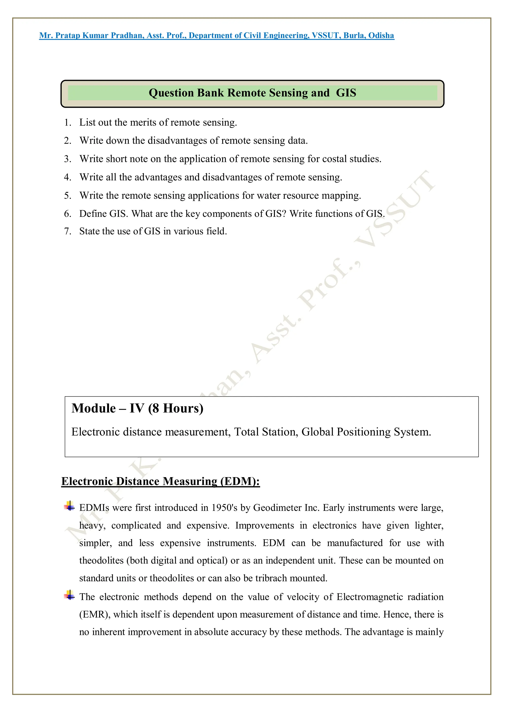 Mr. Pratap Kumar Pradhan, Asst. Prof., Department of Civil Engineering, VSSUT, Burla, Odisha
1. List out the merits of remote sensing.
2. Write down the disadvantages of remote sensing data.
3. Write short note on the application of remote sensing for costal studies.
4. Write all the advantages and disadvantages of remote sensing.
5. Write the remote sensing applications for water resource mapping.
6. Define GIS. What are the key components of GIS? Write functions of GIS.
7. State the use of GIS in various field.
Electronic Distance Measuring (EDM):
EDMIs were first introduced in 1950's by Geodimeter Inc. Early instruments were large,
heavy, complicated and expensive. Improvements in electronics have given lighter,
simpler, and less expensive instruments. EDM can be manufactured for use with
theodolites (both digital and optical) or as an independent unit. These can be mounted on
standard units or theodolites or can also be tribrach mounted.
The electronic methods depend on the value of velocity of Electromagnetic radiation
(EMR), which itself is dependent upon measurement of distance and time. Hence, there is
no inherent improvement in absolute accuracy by these methods. The advantage is mainly
Question Bank Remote Sensing and GIS
Module – IV (8 Hours)
Electronic distance measurement, Total Station, Global Positioning System.
 