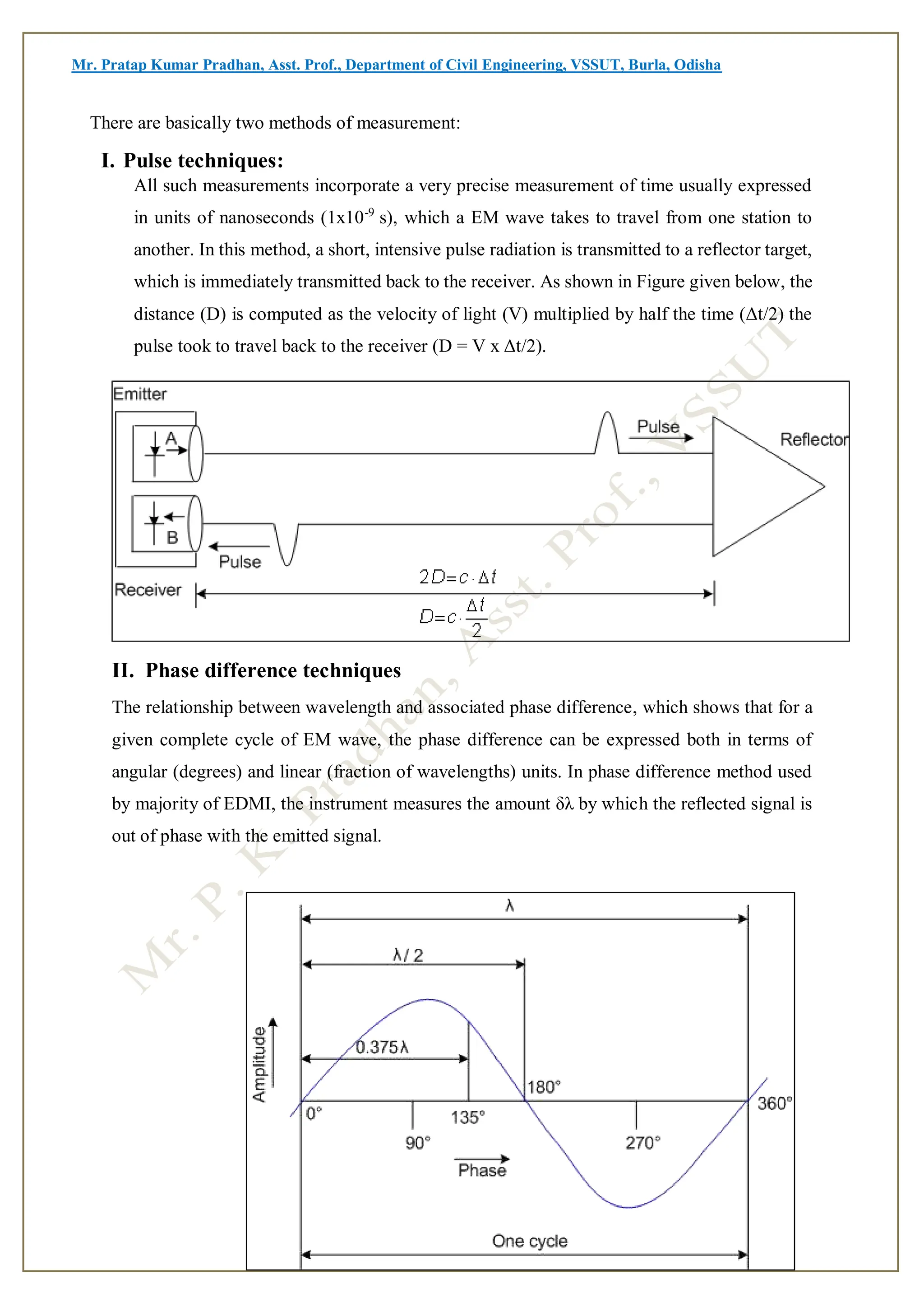 Mr. Pratap Kumar Pradhan, Asst. Prof., Department of Civil Engineering, VSSUT, Burla, Odisha
There are basically two methods of measurement:
I. Pulse techniques:
All such measurements incorporate a very precise measurement of time usually expressed
in units of nanoseconds (1x10-9
s), which a EM wave takes to travel from one station to
another. In this method, a short, intensive pulse radiation is transmitted to a reflector target,
which is immediately transmitted back to the receiver. As shown in Figure given below, the
distance (D) is computed as the velocity of light (V) multiplied by half the time (Δt/2) the
pulse took to travel back to the receiver (D = V x Δt/2).
II. Phase difference techniques
The relationship between wavelength and associated phase difference, which shows that for a
given complete cycle of EM wave, the phase difference can be expressed both in terms of
angular (degrees) and linear (fraction of wavelengths) units. In phase difference method used
by majority of EDMI, the instrument measures the amount δλ by which the reflected signal is
out of phase with the emitted signal.
 