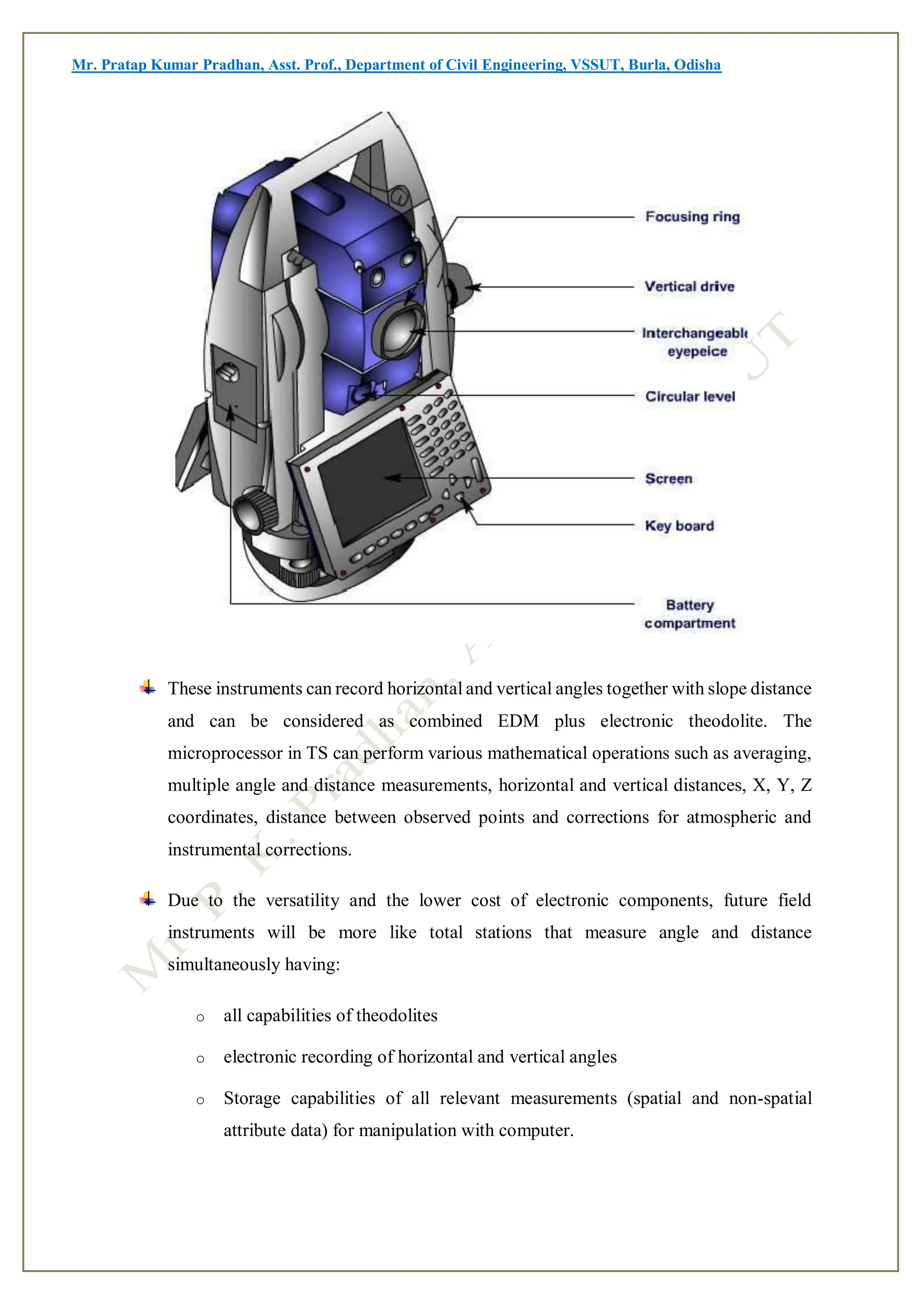 Mr. Pratap Kumar Pradhan, Asst. Prof., Department of Civil Engineering, VSSUT, Burla, Odisha
These instruments can record horizontal and vertical angles together with slope distance
and can be considered as combined EDM plus electronic theodolite. The
microprocessor in TS can perform various mathematical operations such as averaging,
multiple angle and distance measurements, horizontal and vertical distances, X, Y, Z
coordinates, distance between observed points and corrections for atmospheric and
instrumental corrections.
Due to the versatility and the lower cost of electronic components, future field
instruments will be more like total stations that measure angle and distance
simultaneously having:
o all capabilities of theodolites
o electronic recording of horizontal and vertical angles
o Storage capabilities of all relevant measurements (spatial and non-spatial
attribute data) for manipulation with computer.
 