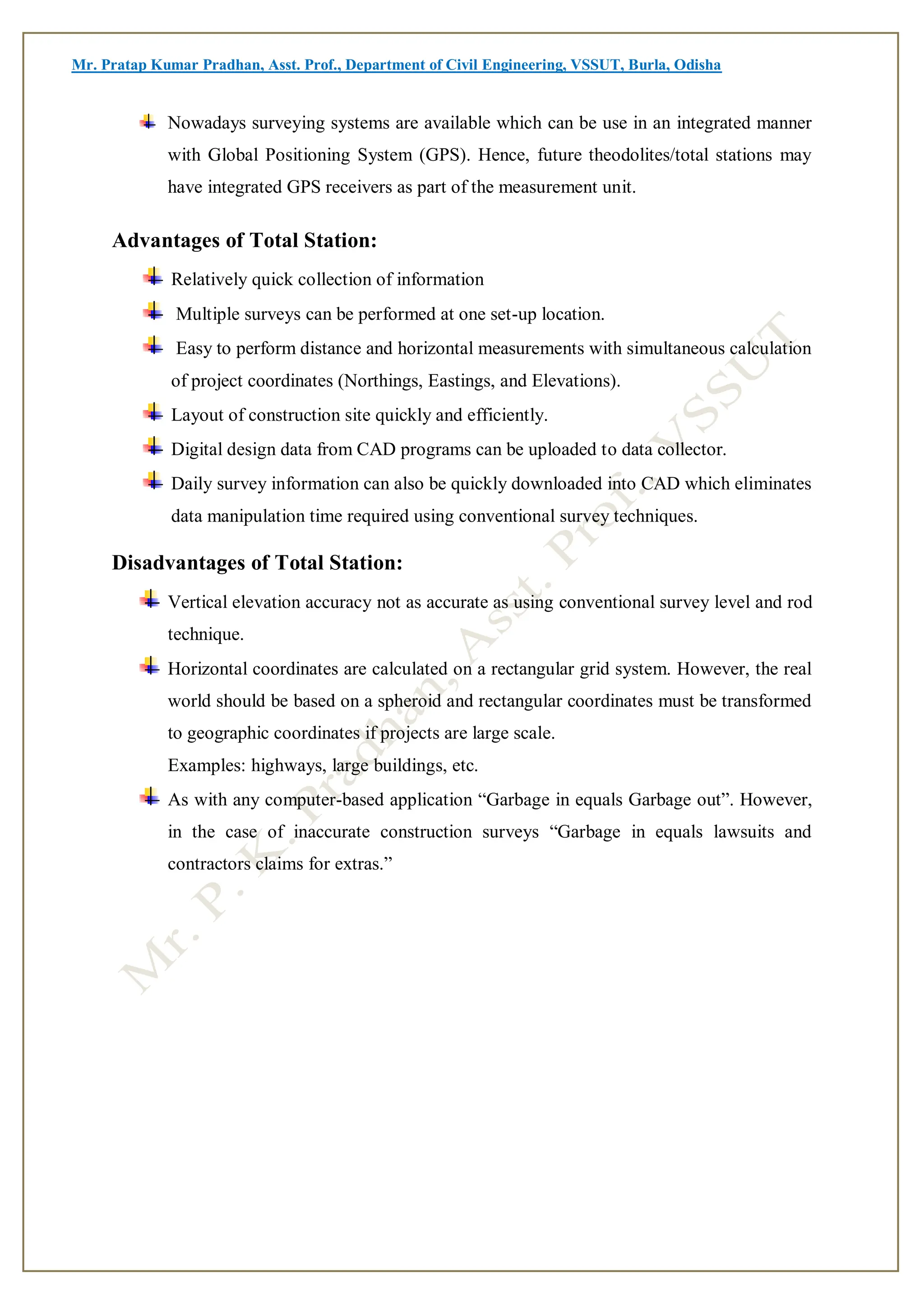 Mr. Pratap Kumar Pradhan, Asst. Prof., Department of Civil Engineering, VSSUT, Burla, Odisha
Nowadays surveying systems are available which can be use in an integrated manner
with Global Positioning System (GPS). Hence, future theodolites/total stations may
have integrated GPS receivers as part of the measurement unit.
Advantages of Total Station:
Relatively quick collection of information
Multiple surveys can be performed at one set-up location.
Easy to perform distance and horizontal measurements with simultaneous calculation
of project coordinates (Northings, Eastings, and Elevations).
Layout of construction site quickly and efficiently.
Digital design data from CAD programs can be uploaded to data collector.
Daily survey information can also be quickly downloaded into CAD which eliminates
data manipulation time required using conventional survey techniques.
Disadvantages of Total Station:
Vertical elevation accuracy not as accurate as using conventional survey level and rod
technique.
Horizontal coordinates are calculated on a rectangular grid system. However, the real
world should be based on a spheroid and rectangular coordinates must be transformed
to geographic coordinates if projects are large scale.
Examples: highways, large buildings, etc.
As with any computer-based application “Garbage in equals Garbage out”. However,
in the case of inaccurate construction surveys “Garbage in equals lawsuits and
contractors claims for extras.”
 