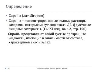 Определение
 Сиропы (лат. Sirupum)
 Сиропы – концентрированные водные растворы
сахарозы, которые могут содержать ЛВ, фруктовые
пищевые экстракты. (ГФ XI изд., вып.2, стр. 150)
Сиропы представляют собой густые прозрачные
жидкости, имеющие в зависимости от состава,
характерный вкус и запах.
16 Pharm solutions, Sirups...Aroma waters
 