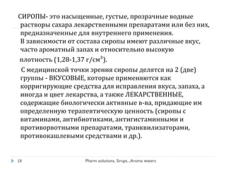 СИРОПЫ- это насыщенные, густые, прозрачные водные
растворы сахара лекарственными препаратами или без них,
предназначенные для внутреннего применения.
В зависимости от состава сиропы имеют различные вкус,
часто ароматный запах и относительно высокую
плотность (1,28-1,37 г/см³).
С медицинской точки зрения сиропы делятся на 2 (две)
группы - ВКУСОВЫЕ, которые применяются как
корригирующие средства для исправления вкуса, запаха, а
иногда и цвет лекарства, а также ЛЕКАРСТВЕННЫЕ,
содержащие биологически активные в-ва, придающие им
определенную терапевтическую ценность (сиропы с
витаминами, антибиотиками, антигистаминными и
противорвотными препаратами, транквилизаторами,
противокашлевыми средствами и др.).
Pharm solutions, Sirups...Aroma waters18
 