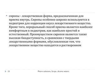  сиропы - лекарственная форма, предназначенная для
приема внутрь. Сиропы особенно широко используются в
педиатрии для коррекции вкуса лекарственного вещества.
Кроме того, пероральный способ приема является наиболее
комфортным в педиатрии, как наиболее простой и
естественный. Преимуществом сиропов является также
высокая биодоступность, в сравнении с твердыми
лекарственными формами, обусловленная тем, что
лекарственное вещество находится в растворенном
Pharm solutions, Sirups...Aroma waters19
 