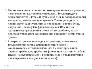  В производстве и сиропов широко применяется нагревание
и охлаждение, т.е. тепловые процессы. Теплопередача
осуществляется 3 (тремя) путями: за счет теплопроводности
материала, конвекции и излучения. Теплопроводность
подчиняется закону Ньютона, конвекция – закону Фика,
излучение – закону Стефана-Больцмана. Обычно на
практике осуществляется сложный теплообмен, когда
передача тепла идет одновременно двумя или всеми тремя
путями.
 Аппараты, применяемые для нагревания, называются
теплообменниками, а для конденсации паров –
конденсаторами. Теплообменники бывают трех типов:
паровая «рубашка», трубчатые (змеевиковые, типа «труба в
трубе», кожухотрубные) и ребристые (они предназначены
для нагревания воздуха в помещении).
Pharm solutions, Sirups...Aroma waters20
 