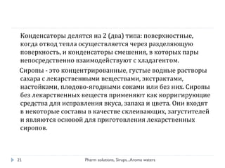 Конденсаторы делятся на 2 (два) типа: поверхностные,
когда отвод тепла осуществляется через разделяющую
поверхность, и конденсаторы смешения, в которых пары
непосредственно взаимодействуют с хладагентом.
Сиропы - это концентрированные, густые водные растворы
сахара с лекарственными веществами, экстрактами,
настойками, плодово-ягодными соками или без них. Сиропы
без лекарственных веществ применяют как корригирующие
средства для исправления вкуса, запаха и цвета. Они входят
в некоторые составы в качестве склеивающих, загустителей
и являются основой для приготовления лекарственных
сиропов.
Pharm solutions, Sirups...Aroma waters21
 
