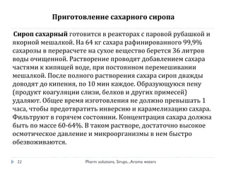 Сироп сахарный готовится в реакторах с паровой рубашкой и
якорной мешалкой. На 64 кг сахара рафинированного 99,9%
сахарозы в перерасчете на сухое вещество берется 36 литров
воды очищенной. Растворение проводят добавлением сахара
частями к кипящей воде, при постоянном перемешивании
мешалкой. После полного растворения сахара сироп дважды
доводят до кипения, по 10 мин каждое. Образующуюся пену
(продукт коагуляции слизи, белков и других примесей)
удаляют. Общее время изготовления не должно превышать 1
часа, чтобы предотвратить инверсию и карамелизацию сахара.
Фильтруют в горячем состоянии. Концентрация сахара должна
быть по массе 60-64%. В таком растворе, достаточно высокое
осмотическое давление и микроорганизмы в нем быстро
обезвоживаются.
Pharm solutions, Sirups...Aroma waters22
Приготовление сахарного сиропа
 
