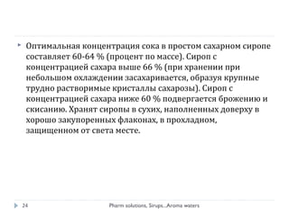 Pharm solutions, Sirups...Aroma waters24
 Оптимальная концентрация сока в простом сахарном сиропе
составляет 60-64 % (процент по массе). Сироп с
концентрацией сахара выше 66 % (при хранении при
небольшом охлаждении засахаривается, образуя крупные
трудно растворимые кристаллы сахарозы). Сироп с
концентрацией сахара ниже 60 % подвергается брожению и
скисанию. Хранят сиропы в сухих, наполненных доверху в
хорошо закупоренных флаконах, в прохладном,
защищенном от света месте.
 