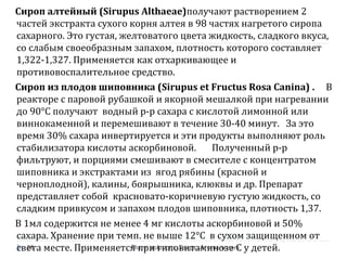 Сироп алтейный (Sirupus Althaeae)получают растворением 2
частей экстракта сухого корня алтея в 98 частях нагретого сиропа
сахарного. Это густая, желтоватого цвета жидкость, сладкого вкуса,
со слабым своеобразным запахом, плотность которого составляет
1,322-1,327. Применяется как отхаркивающее и
противовоспалительное средство.
Сироп из плодов шиповника (Sirupus et Fructus Rosa Canina) . В
реакторе с паровой рубашкой и якорной мешалкой при нагревании
до 90°С получают водный р-р сахара с кислотой лимонной или
виннокаменной и перемешивают в течение 30-40 минут. За это
время 30% сахара инвертируется и эти продукты выполняют роль
стабилизатора кислоты аскорбиновой. Полученный р-р
фильтруют, и порциями смешивают в смесителе с концентратом
шиповника и экстрактами из ягод рябины (красной и
черноплодной), калины, боярышника, клюквы и др. Препарат
представляет собой красновато-коричневую густую жидкость, со
сладким привкусом и запахом плодов шиповника, плотность 1,37.
В 1мл содержится не менее 4 мг кислоты аскорбиновой и 50%
сахара. Хранение при темп. не выше 12°С в сухом защищенном от
света месте. Применяется при гиповитаминозе С у детей.Pharm solutions, Sirups...Aroma waters28
 