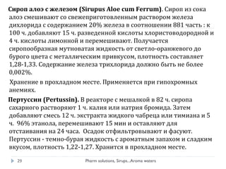 Сироп алоэ с железом (Sirupus Aloe cum Ferrum). Сироп из сока
алоэ смешивают со свежеприготовленным раствором железа
дихлорида с содержанием 20% железа в соотношении 881 часть : к
100 ч. добавляют 15 ч. разведенной кислоты хлористоводородной и
4 ч. кислоты лимонной и перемешивают. Получается
сиропообразная мутноватая жидкость от светло-оранжевого до
бурого цвета с металлическим привкусом, плотность составляет
1,28-1,33. Содержание железа трихлорида должно быть не более
0,002%.
Хранение в прохладном месте. Применяется при гипохромных
анемиях.
Пертуссин (Pertussin). В реакторе с мешалкой в 82 ч. сиропа
сахарного растворяют 1 ч. калия или натрия бромида. Затем
добавляют смесь 12 ч. экстракта жидкого чабреца или тимиана и 5
ч. 96% этанола, перемешивают 15 мин и оставляют для
отстаивания на 24 часа. Осадок отфильтровывают и фасуют.
Пертуссин - темно-бурая жидкость с ароматным запахом и сладким
вкусом, плотность 1,22-1,27. Хранится в прохладном месте.
Pharm solutions, Sirups...Aroma waters29
 