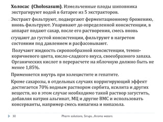 Холосас (Cholosasum). Измельченные плоды шиповника
экстрагируют водой в батарее из 5 экстракторов.
Экстракт фильтруют, подвергают ферментационному брожению,
вновь фильтруют. Упаривают до определенной консистенции, в
аппарат подают сахар, после его растворения, смесь вновь
сгущают до густой консистенции, фильтруют в нагретом
состоянии под давлением и расфасовывают.
Получают жидкость сиропообразной консистенции, темно-
коричневого цвета, кисло-сладкого вкуса, своеобразного запаха.
Органических кислот в перерасчете на яблочную должно быть не
менее 1,85%.
Применяется внутрь при холецистите и гепатите.
Кроме сахарозы, в отдельных случаях корригирующий эффект
достигается 70% водным раствором сорбита, ксилита и других
веществ, но в этом случае необходимо такой раствор загустить,
добавляя натрия альгинат, МЦ и другие ВМС и использовать
консерванты, например смесь нипагина и нипазола.
Pharm solutions, Sirups...Aroma waters30
 
