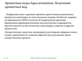 Ароматные воды Aqua aromaticae. Получение
ароматных вод.
В фармации уже в древние времена приготовляли различные
жидкости; некоторые из них называли водами. Особенно, широко
их применяли в XVIII столетии. В современной практике
применение фармацевтических вод постепенно сокращается,
причем многие из них отнесены к растворам, спиртам и другим
жидкостям.
Лекарственные средства, являющиеся растворами эфирных масел
в воде; применяются главным образом для улучшения вкуса
лекарственных средств.
Pharm solutions, Sirups...Aroma waters31
 