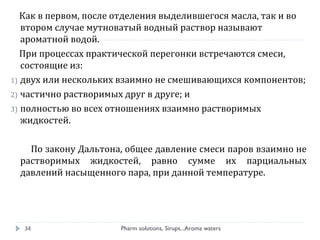 Как в первом, после отделения выделившегося масла, так и во
втором случае мутноватый водный раствор называют
ароматной водой.
При процессах практической перегонки встречаются смеси,
состоящие из:
1) двух или нескольких взаимно не смешивающихся компонентов;
2) частично растворимых друг в друге; и
3) полностью во всех отношениях взаимно растворимых
жидкостей.
По закону Дальтона, общее давление смеси паров взаимно не
растворимых жидкостей, равно сумме их парциальных
давлений насыщенного пара, при данной температуре.
Pharm solutions, Sirups...Aroma waters34
 