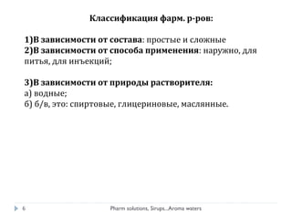 Классификация фарм. р-ров:
1)В зависимости от состава: простые и сложные
2)В зависимости от способа применения: наружно, для
питья, для инъекций;
3)В зависимости от природы растворителя:
а) водные;
б) б/в, это: спиртовые, глицериновые, маслянные.
6 Pharm solutions, Sirups...Aroma waters
 