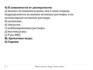 4) В зависимости от дисперсности:
а) являясь истинными р-рами, они в свою очередь
подразделяются на ионные истинные растворы, и на
молекулярные истинные растворы
б) суспензии;
в) эмульсии;
г) комбинированные растворы
д) коллоид р-ры;
е) Р-ры ВМС;
5) Ароматные воды;
6) Сиропы
7 Pharm solutions, Sirups...Aroma waters
 