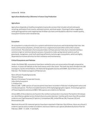 Lecture 16 Article
Agriculture Biodiversitya Dilemma inFuture Crop Production
Agriculture
Agriculture dependsonhealthyecosystemstoprovide servicesthatincludenutrientandwaste
recycling,pollinationfrominsects,sedimentcontrol,andcleanwater.Clearingof native vegetation,
some grazingpracticesand inappropriate fertilizeruse have contributedtoadecline inwaterquality,
ecosystemfunctionandinbiodiversity.
Ecosystem
An ecosystemisanatural entity(ora system) withdistinctstructuresandrelationshipsthatinter-link
bioticcommunities(of plants,animalsandmicro-organisms)toeachotherand to theira biotic
environment.The extensionof anecosystemdoesnothave precise limits,butischaracterizedbya
commonoriginor commondynamicprocess.Ecosystemsmake upbignatural systemssuchas
grasslands,mangroves,coral reefsandtropical forests,butalsoagro-ecosystems,whichare highly
dependentonhumanactivitiesfortheirexistence andmaintenance.
Critical Ecosystemsand Pakistan
Under the Global 200, ecosystemshave beenrankedtocarry outconservationthroughcomparative
analysis.Itcoversall habitatsonthe land massesandinthe ocean.The Earth has beendividedinto238
ecoregions,bythe UnitedNation,the National GeographicSocietywithWWF.Outof them5 are in
Pakistan.The Global ecoregionsof Pakistanare:
Rann of Kutch floodedgrasslands
TibetanPlateau
WesternHimalayanTemperate Forests
IndusDeltaEcosystem
5. ArabianSea
About5,500 - 6,000 speciesof vascularplantshave beenrecordedinPakistanincludingbothnative and
introducedspecies.The floraincludedelementsof the 6phytogeographicregions.4monotypicgenera
of floweringplantsandaround400 (7.8%) speciesare endemictoPakistan.
Almost80% of the endemicsare foundinthe northernandwesternmountainsThe KashmirHimalayas
are identifiedasa global centre of plantdiversityandendemism.Familieswithmore than20 recorded
endemicsare Papilionaceae(57species),Compositae (49),Umbelliferae (34),Poaceae (32) and
Brassicaceae (20).
MammalsAround174 mammal specieshave beenreportedinPakistan.Outof these,there are atleast3
endemicspeciesandanumberof endemicandnearendemicsub-species(BiodiversityActionPlanfor
Pakistan,WWF- P, IUCN - P and GoP).
 