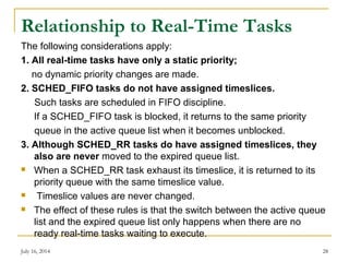 Relationship to Real-Time Tasks
The following considerations apply:
1. All real-time tasks have only a static priority;
no dynamic priority changes are made.
2. SCHED_FIFO tasks do not have assigned timeslices.
Such tasks are scheduled in FIFO discipline.
If a SCHED_FIFO task is blocked, it returns to the same priority
queue in the active queue list when it becomes unblocked.
3. Although SCHED_RR tasks do have assigned timeslices, they
also are never moved to the expired queue list.
 When a SCHED_RR task exhaust its timeslice, it is returned to its
priority queue with the same timeslice value.
 Timeslice values are never changed.
 The effect of these rules is that the switch between the active queue
list and the expired queue list only happens when there are no
ready real-time tasks waiting to execute.
July 16, 2014 28
 