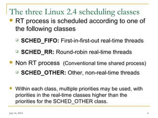 The three Linux 2.4 scheduling classes
 RT process is scheduled according to one of
the following classes
 SCHED_FIFO: First-in-first-out real-time threads
 SCHED_RR: Round-robin real-time threads
 Non RT process (Conventional time shared process)
 SCHED_OTHER: Other, non-real-time threads
 Within each class, multiple priorities may be used, with
priorities in the real-time classes higher than the
priorities for the SCHED_OTHER class.
July 16, 2014 6
 