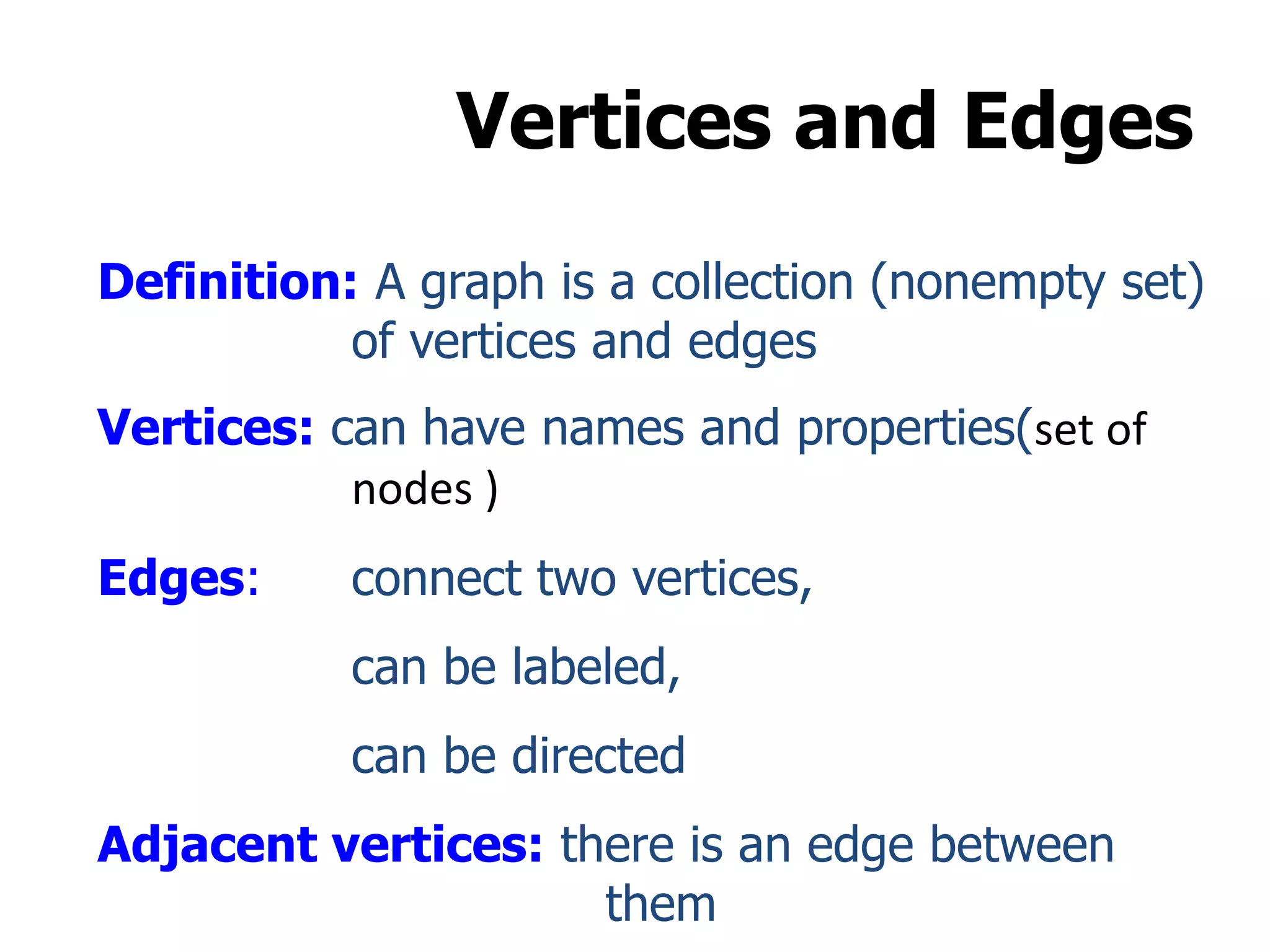 Vertices and Edges
Definition: A graph is a collection (nonempty set)
of vertices and edges
Vertices: can have names and properties(set of
nodes )
Edges: connect two vertices,
can be labeled,
can be directed
Adjacent vertices: there is an edge between
them
 