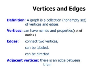 Vertices and Edges
Definition: A graph is a collection (nonempty set)
of vertices and edges
Vertices: can have names and properties(set of
nodes )
Edges: connect two vertices,
can be labeled,
can be directed
Adjacent vertices: there is an edge between
them
 