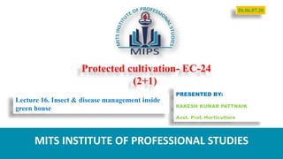 Protected cultivation- EC-24
(2+1)
PRESENTED BY:
RAKESH KUMAR PATTNAIK
Asst. Prof. Horticulture
MITS INSTITUTE OF PROFESSIONAL STUDIES
Lecture 16. Insect & disease management inside
green house
Dt.06.07.20
 