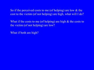 So if the perceived costs to me (of helping) are low & the
cost to the victim (of not helping) are high, what will I do?
What if the costs to me (of helping) are high & the costs to
the victim (of not helping) are low?
What if both are high?
 