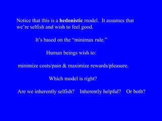 Notice that this is a hedonistic model. It assumes that
we’re selfish and wish to feel good.
It’s based on the “minimax rule.”
Human beings wish to:
minimize costs/pain & maximize rewards/pleasure.
Which model is right?
Are we inherently selfish? Inherently helpful? Or both?
 