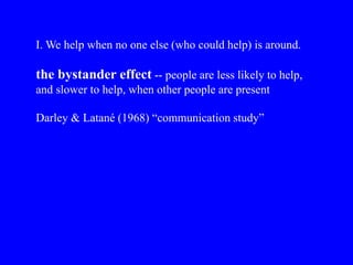 I. We help when no one else (who could help) is around.
the bystander effect -- people are less likely to help,
and slower to help, when other people are present
Darley & Latané (1968) “communication study”
 