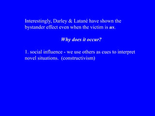 Interestingly, Darley & Latané have shown the
bystander effect even when the victim is us.
Why does it occur?
1. social influence - we use others as cues to interpret
novel situations. (constructivism)
 
