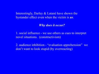 Interestingly, Darley & Latané have shown the
bystander effect even when the victim is us.
Why does it occur?
1. social influence - we use others as cues to interpret
novel situations. (constructivism)
2. audience inhibition - “evaluation apprehension” we
don’t want to look stupid (by overreacting)
 