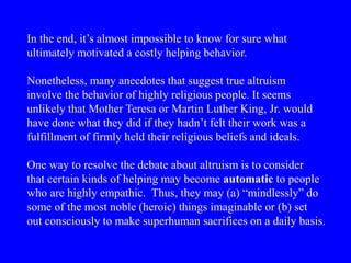 In the end, it’s almost impossible to know for sure what
ultimately motivated a costly helping behavior.
Nonetheless, many anecdotes that suggest true altruism
involve the behavior of highly religious people. It seems
unlikely that Mother Teresa or Martin Luther King, Jr. would
have done what they did if they hadn’t felt their work was a
fulfillment of firmly held their religious beliefs and ideals.
One way to resolve the debate about altruism is to consider
that certain kinds of helping may become automatic to people
who are highly empathic. Thus, they may (a) “mindlessly” do
some of the most noble (heroic) things imaginable or (b) set
out consciously to make superhuman sacrifices on a daily basis.
 