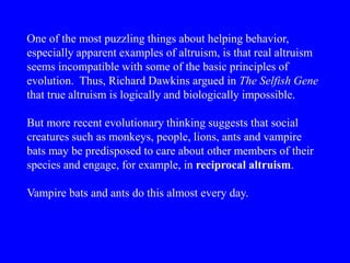 One of the most puzzling things about helping behavior,
especially apparent examples of altruism, is that real altruism
seems incompatible with some of the basic principles of
evolution. Thus, Richard Dawkins argued in The Selfish Gene
that true altruism is logically and biologically impossible.
But more recent evolutionary thinking suggests that social
creatures such as monkeys, people, lions, ants and vampire
bats may be predisposed to care about other members of their
species and engage, for example, in reciprocal altruism.
Vampire bats and ants do this almost every day.
 