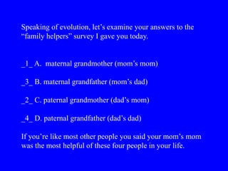 Speaking of evolution, let’s examine your answers to the
“family helpers” survey I gave you today.
_1_ A. maternal grandmother (mom’s mom)
_3_ B. maternal grandfather (mom’s dad)
_2_ C. paternal grandmother (dad’s mom)
_4_ D. paternal grandfather (dad’s dad)
If you’re like most other people you said your mom’s mom
was the most helpful of these four people in your life.
 