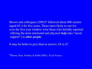 Brown and colleagues (2003)* followed about 800 seniors
(aged 65+) for five years. Those most likely to survive
over the five-year window were those who initially reported
offering the most emotional and physical help (aka “social
support”) to other people.
It may be better to give than to receive. Or is it?
*Brown, Ness, Vinokur, & Smith (2003). Psych Science.
 