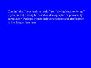 Couldn’t this “help leads to health” (or “giving leads to living,”
if you prefer) finding be based on demographic or personality
confounds? Perhaps women help others more and also happen
to live longer than men.
 