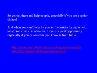 So get out there and help people, especially if you are a senior
citizen!
And when you can’t help by yourself, consider trying to help
locate someone else who can. Here is a great opportunity,
especially if you or someone you know is from India.
http://www.psychologytoday.com/blog/science-small-
talk/201303/point-click-save-womans-life
 