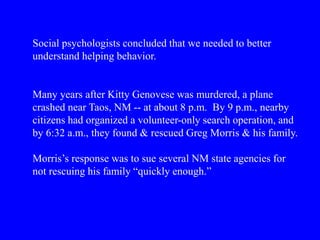 Social psychologists concluded that we needed to better
understand helping behavior.
Many years after Kitty Genovese was murdered, a plane
crashed near Taos, NM -- at about 8 p.m. By 9 p.m., nearby
citizens had organized a volunteer-only search operation, and
by 6:32 a.m., they found & rescued Greg Morris & his family.
Morris’s response was to sue several NM state agencies for
not rescuing his family “quickly enough.”
 