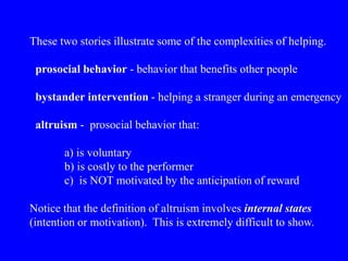 These two stories illustrate some of the complexities of helping.
prosocial behavior - behavior that benefits other people
bystander intervention - helping a stranger during an emergency
altruism - prosocial behavior that:
a) is voluntary
b) is costly to the performer
c) is NOT motivated by the anticipation of reward
Notice that the definition of altruism involves internal states
(intention or motivation). This is extremely difficult to show.
 