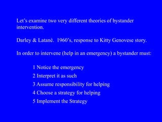Let’s examine two very different theories of bystander
intervention.
Darley & Latané. 1960’s, response to Kitty Genovese story.
In order to intervene (help in an emergency) a bystander must:
1 Notice the emergency
2 Interpret it as such
3 Assume responsibility for helping
4 Choose a strategy for helping
5 Implement the Strategy
 